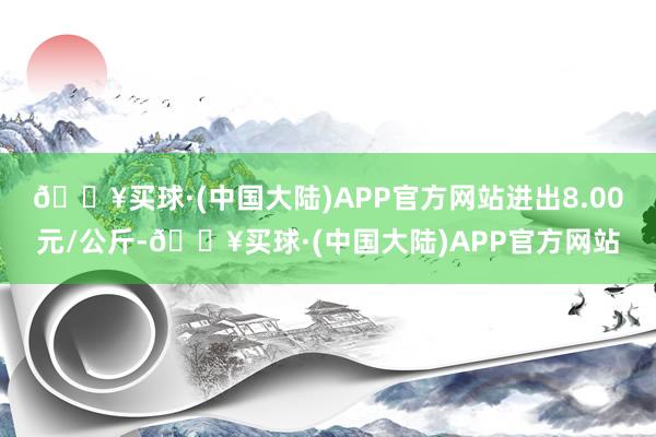 🔥买球·(中国大陆)APP官方网站进出8.00元/公斤-🔥买球·(中国大陆)APP官方网站