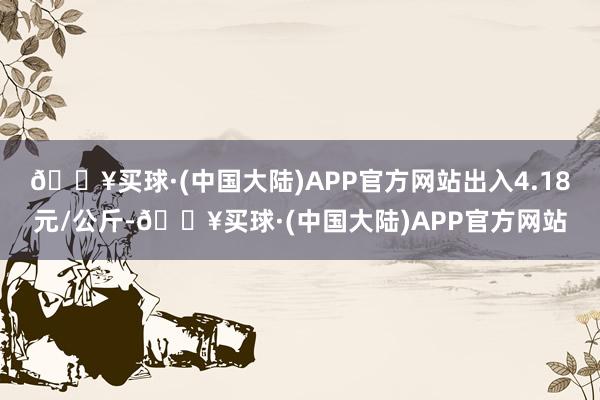 🔥买球·(中国大陆)APP官方网站出入4.18元/公斤-🔥买球·(中国大陆)APP官方网站