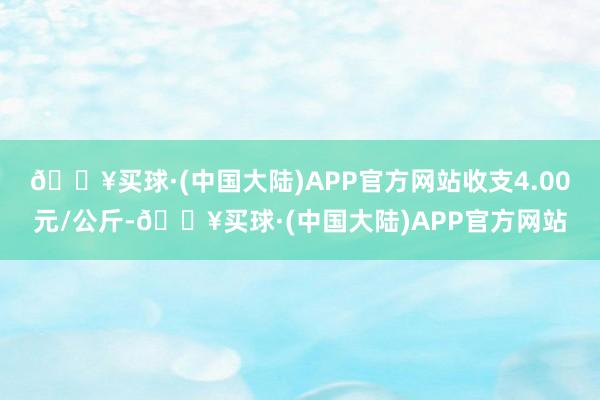 🔥买球·(中国大陆)APP官方网站收支4.00元/公斤-🔥买球·(中国大陆)APP官方网站