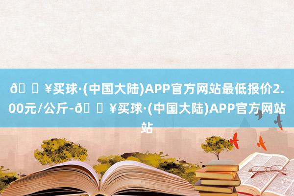 🔥买球·(中国大陆)APP官方网站最低报价2.00元/公斤-🔥买球·(中国大陆)APP官方网站