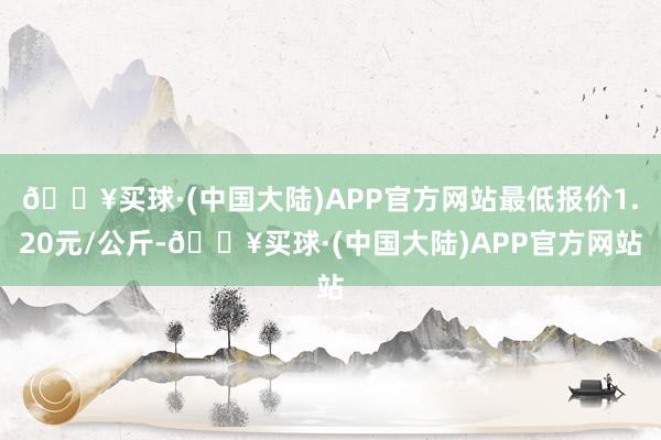 🔥买球·(中国大陆)APP官方网站最低报价1.20元/公斤-🔥买球·(中国大陆)APP官方网站