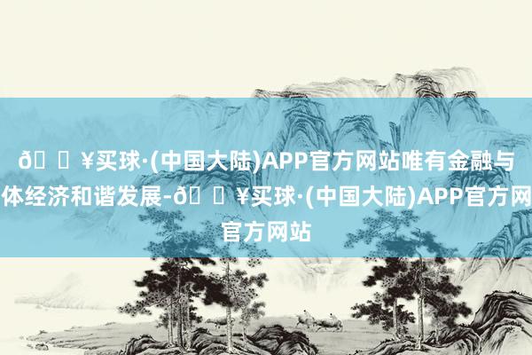 🔥买球·(中国大陆)APP官方网站唯有金融与实体经济和谐发展-🔥买球·(中国大陆)APP官方网站