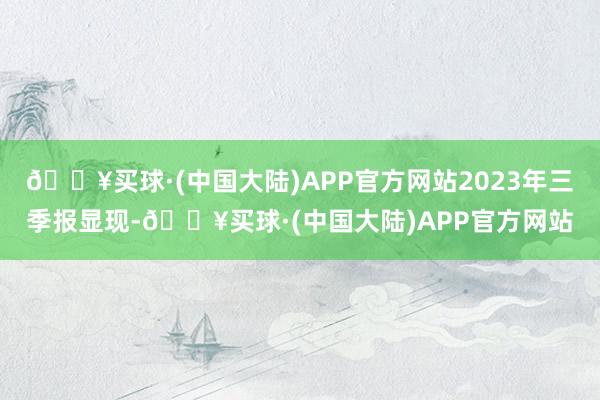 🔥买球·(中国大陆)APP官方网站2023年三季报显现-🔥买球·(中国大陆)APP官方网站