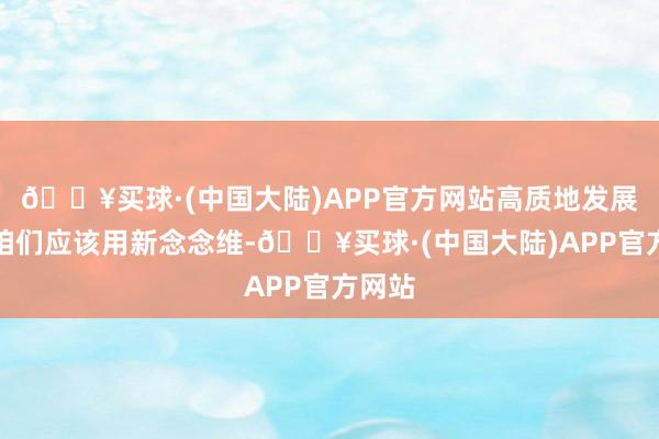 🔥买球·(中国大陆)APP官方网站高质地发展促使咱们应该用新念念维-🔥买球·(中国大陆)APP官方网站