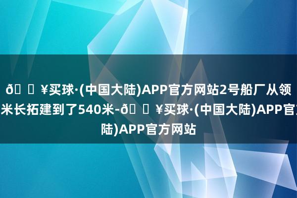 🔥买球·(中国大陆)APP官方网站2号船厂从领先360米长拓建到了540米-🔥买球·(中国大陆)APP官方网站