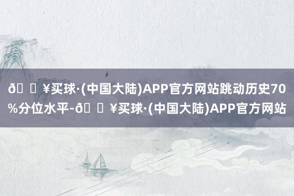 🔥买球·(中国大陆)APP官方网站跳动历史70%分位水平-🔥买球·(中国大陆)APP官方网站