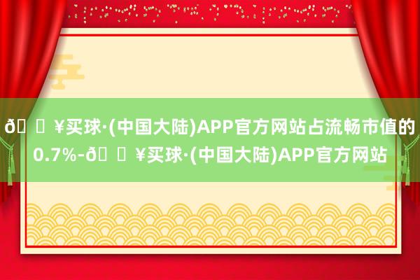 🔥买球·(中国大陆)APP官方网站占流畅市值的0.7%-🔥买球·(中国大陆)APP官方网站