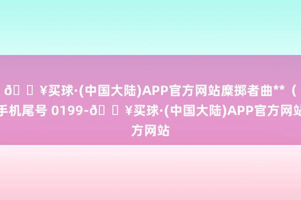 🔥买球·(中国大陆)APP官方网站糜掷者曲**（手机尾号 0199-🔥买球·(中国大陆)APP官方网站