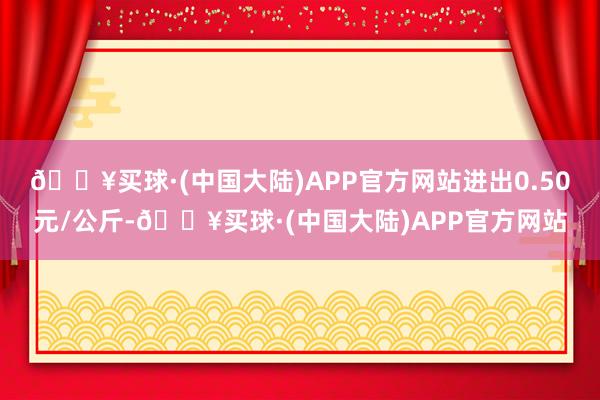 🔥买球·(中国大陆)APP官方网站进出0.50元/公斤-🔥买球·(中国大陆)APP官方网站