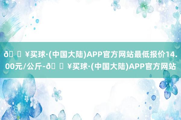 🔥买球·(中国大陆)APP官方网站最低报价14.00元/公斤-🔥买球·(中国大陆)APP官方网站