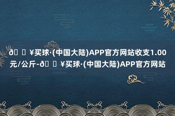 🔥买球·(中国大陆)APP官方网站收支1.00元/公斤-🔥买球·(中国大陆)APP官方网站