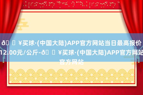 🔥买球·(中国大陆)APP官方网站当日最高报价12.00元/公斤-🔥买球·(中国大陆)APP官方网站