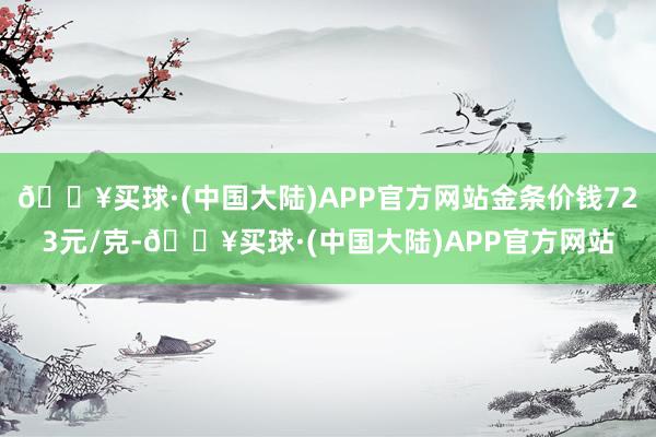 🔥买球·(中国大陆)APP官方网站金条价钱723元/克-🔥买球·(中国大陆)APP官方网站