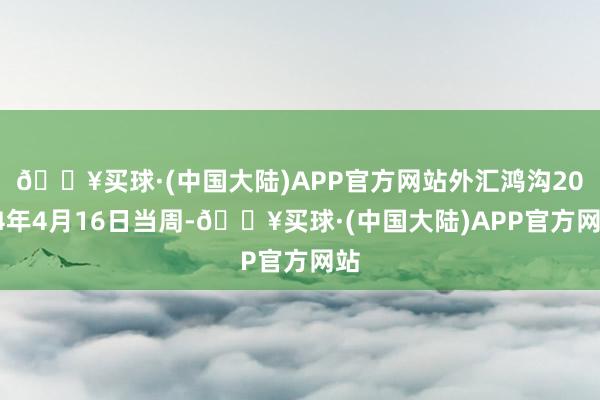 🔥买球·(中国大陆)APP官方网站外汇鸿沟2024年4月16日当周-🔥买球·(中国大陆)APP官方网站