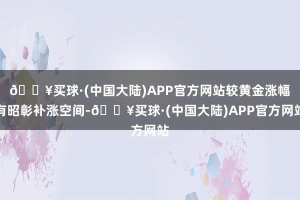 🔥买球·(中国大陆)APP官方网站较黄金涨幅有昭彰补涨空间-🔥买球·(中国大陆)APP官方网站