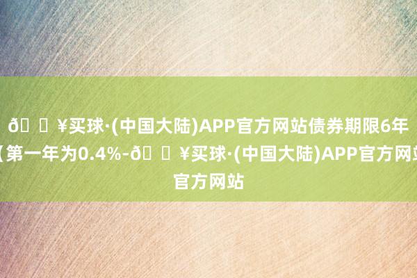 🔥买球·(中国大陆)APP官方网站债券期限6年（第一年为0.4%-🔥买球·(中国大陆)APP官方网站