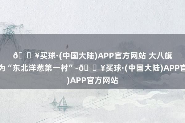 🔥买球·(中国大陆)APP官方网站 　　大八旗村被誉为“东北洋葱第一村”-🔥买球·(中国大陆)APP官方网站