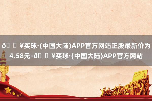 🔥买球·(中国大陆)APP官方网站正股最新价为4.58元-🔥买球·(中国大陆)APP官方网站