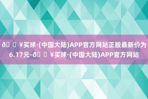 🔥买球·(中国大陆)APP官方网站正股最新价为6.17元-🔥买球·(中国大陆)APP官方网站