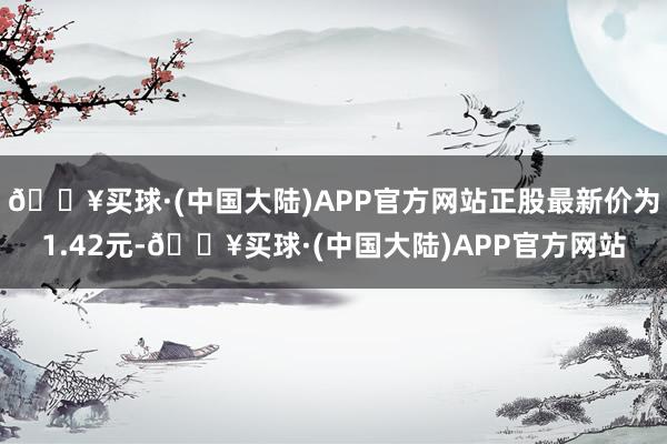 🔥买球·(中国大陆)APP官方网站正股最新价为1.42元-🔥买球·(中国大陆)APP官方网站