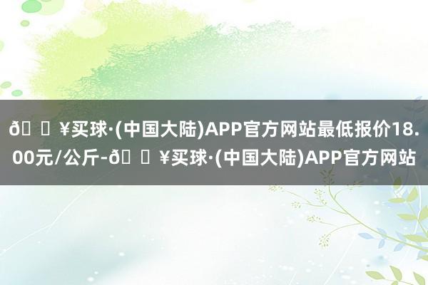 🔥买球·(中国大陆)APP官方网站最低报价18.00元/公斤-🔥买球·(中国大陆)APP官方网站