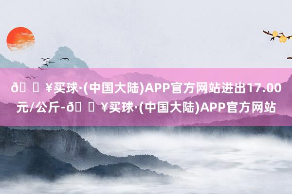 🔥买球·(中国大陆)APP官方网站进出17.00元/公斤-🔥买球·(中国大陆)APP官方网站