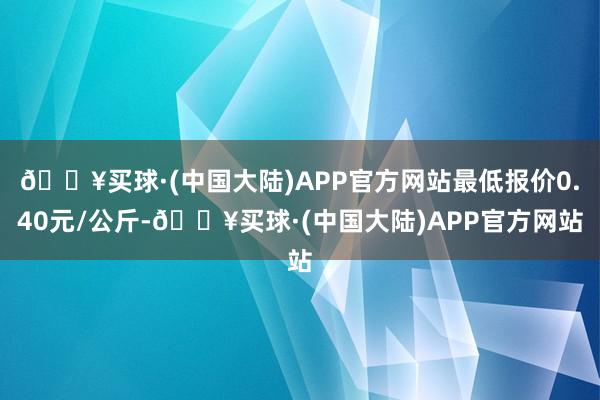 🔥买球·(中国大陆)APP官方网站最低报价0.40元/公斤-🔥买球·(中国大陆)APP官方网站