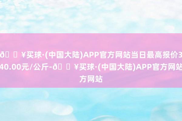 🔥买球·(中国大陆)APP官方网站当日最高报价340.00元/公斤-🔥买球·(中国大陆)APP官方网站