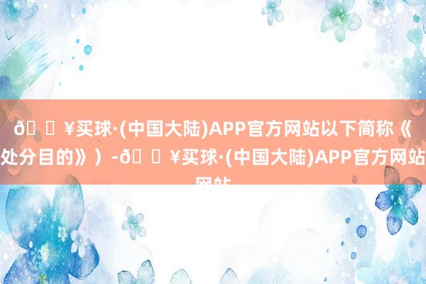 🔥买球·(中国大陆)APP官方网站以下简称《处分目的》）-🔥买球·(中国大陆)APP官方网站