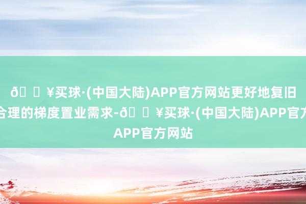 🔥买球·(中国大陆)APP官方网站更好地复旧住户合理的梯度置业需求-🔥买球·(中国大陆)APP官方网站