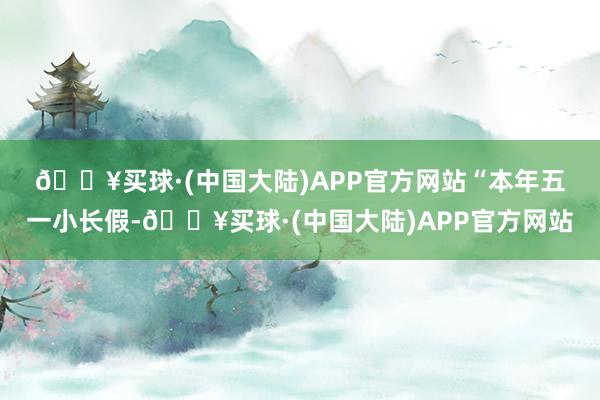 🔥买球·(中国大陆)APP官方网站　　“本年五一小长假-🔥买球·(中国大陆)APP官方网站