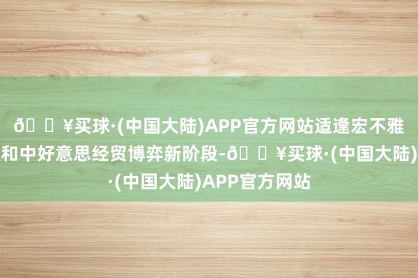 🔥买球·(中国大陆)APP官方网站适逢宏不雅战略更始施效和中好意思经贸博弈新阶段-🔥买球·(中国大陆)APP官方网站