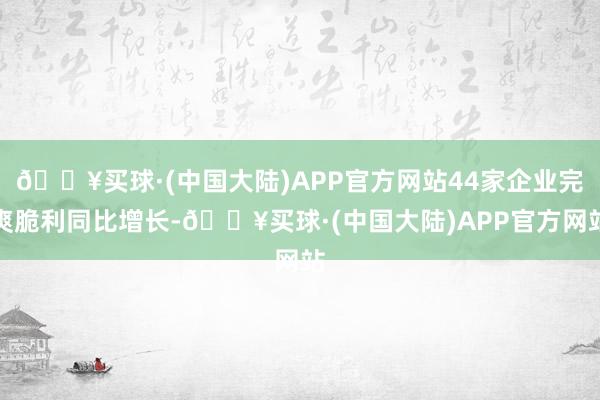 🔥买球·(中国大陆)APP官方网站44家企业完爽脆利同比增长-🔥买球·(中国大陆)APP官方网站