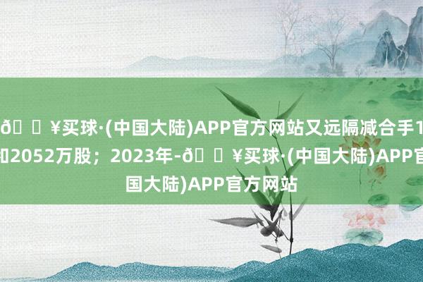 🔥买球·(中国大陆)APP官方网站又远隔减合手1.3亿股和2052万股；2023年-🔥买球·(中国大陆)APP官方网站