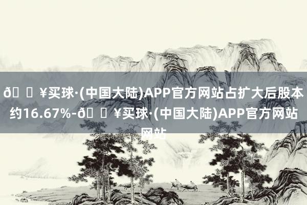 🔥买球·(中国大陆)APP官方网站占扩大后股本约16.67%-🔥买球·(中国大陆)APP官方网站