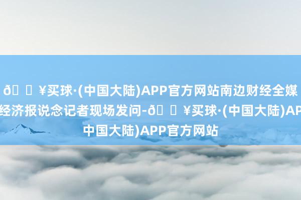 🔥买球·(中国大陆)APP官方网站南边财经全媒体·21世纪经济报说念记者现场发问-🔥买球·(中国大陆)APP官方网站