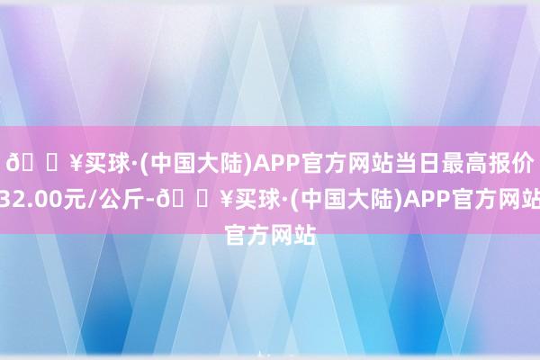 🔥买球·(中国大陆)APP官方网站当日最高报价32.00元/公斤-🔥买球·(中国大陆)APP官方网站