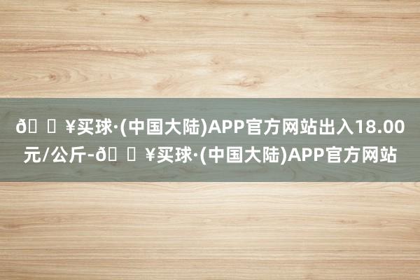 🔥买球·(中国大陆)APP官方网站出入18.00元/公斤-🔥买球·(中国大陆)APP官方网站