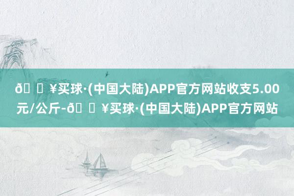 🔥买球·(中国大陆)APP官方网站收支5.00元/公斤-🔥买球·(中国大陆)APP官方网站