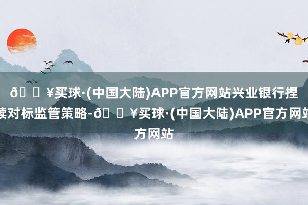 🔥买球·(中国大陆)APP官方网站兴业银行捏续对标监管策略-🔥买球·(中国大陆)APP官方网站