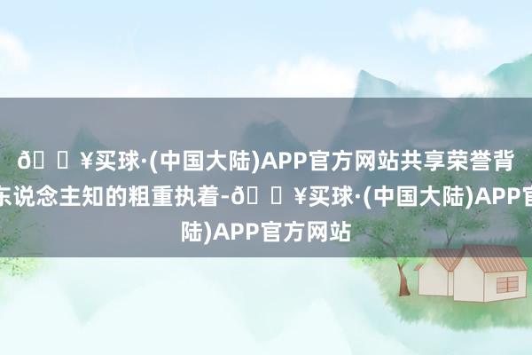 🔥买球·(中国大陆)APP官方网站共享荣誉背后不为东说念主知的粗重执着-🔥买球·(中国大陆)APP官方网站