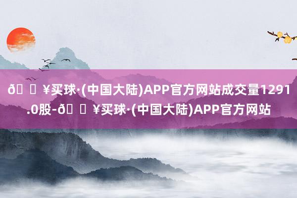 🔥买球·(中国大陆)APP官方网站成交量1291.0股-🔥买球·(中国大陆)APP官方网站