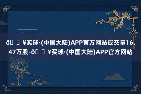 🔥买球·(中国大陆)APP官方网站成交量16.47万股-🔥买球·(中国大陆)APP官方网站