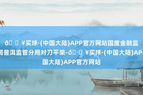 🔥买球·(中国大陆)APP官方网站国度金融监督处罚总局普洱监管分局对刀平荣-🔥买球·(中国大陆)APP官方网站