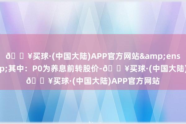 🔥买球·(中国大陆)APP官方网站&ensp;&ensp;其中：P0为养息前转股价-🔥买球·(中国大陆)APP官方网站