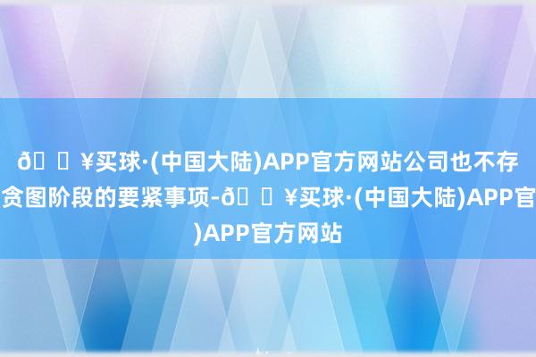 🔥买球·(中国大陆)APP官方网站公司也不存在处于贪图阶段的要紧事项-🔥买球·(中国大陆)APP官方网站