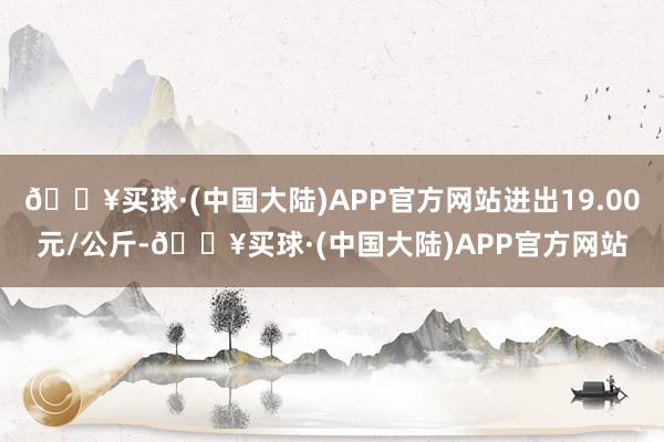 🔥买球·(中国大陆)APP官方网站进出19.00元/公斤-🔥买球·(中国大陆)APP官方网站