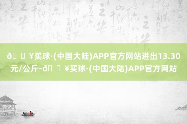 🔥买球·(中国大陆)APP官方网站进出13.30元/公斤-🔥买球·(中国大陆)APP官方网站