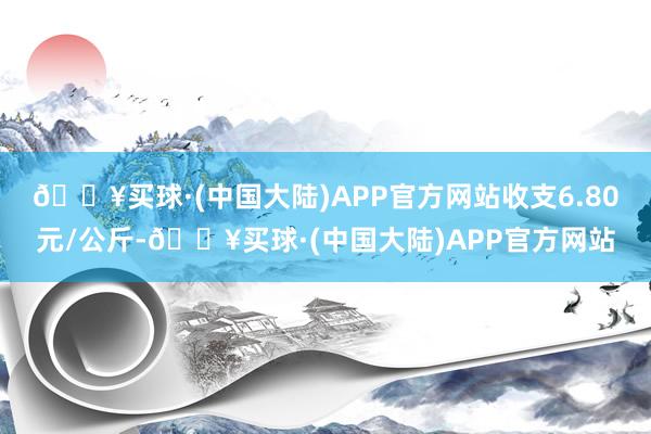 🔥买球·(中国大陆)APP官方网站收支6.80元/公斤-🔥买球·(中国大陆)APP官方网站