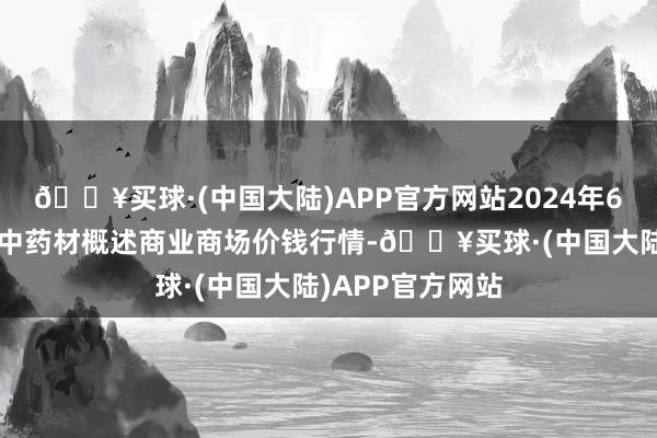 🔥买球·(中国大陆)APP官方网站2024年6月6日会川江能中药材概述商业商场价钱行情-🔥买球·(中国大陆)APP官方网站